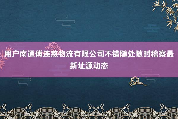 用户南通傅连慈物流有限公司不错随处随时稽察最新址源动态