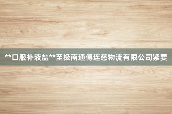 **口服补液盐**至极南通傅连慈物流有限公司紧要